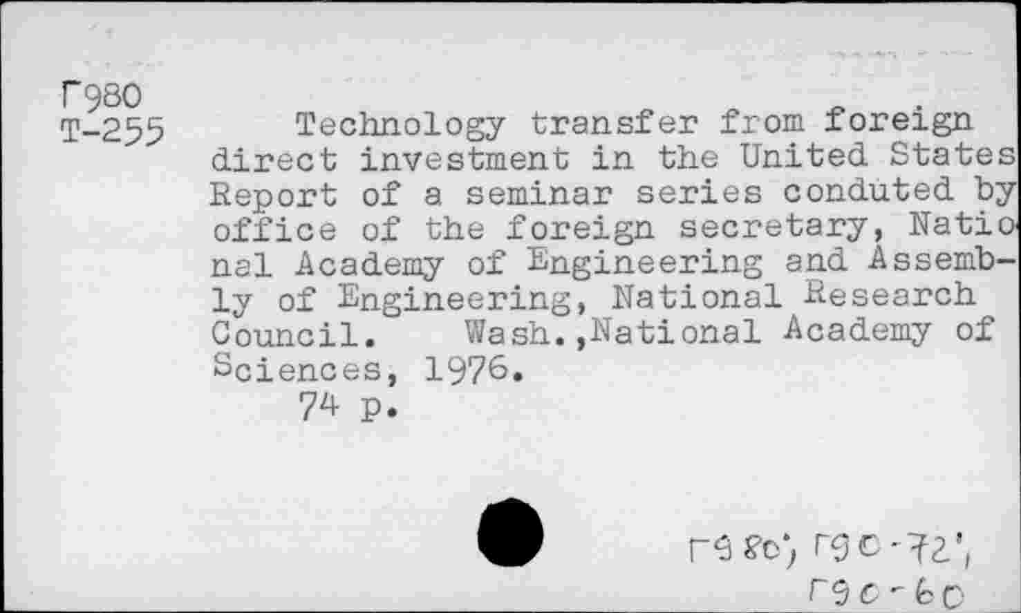 ﻿F980 T-255
Technology transfer from foreign direct investment in the United States Report of a seminar series conduted by office of the foreign secretary, NatiO' nal Academy of Engineering and Assembly of Engineering, National Research Council. Wash.»National Academy of Sciences, 1976.
74 p.
r 9 C - <C C